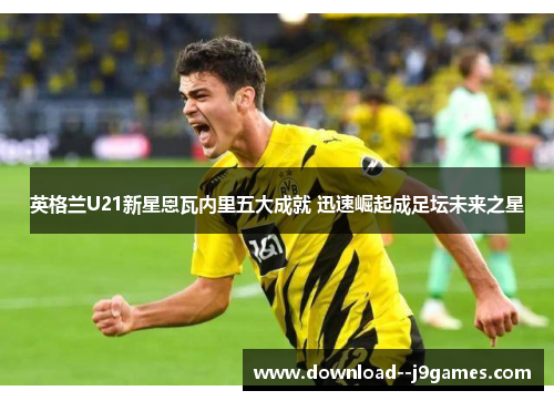 英格兰U21新星恩瓦内里五大成就 迅速崛起成足坛未来之星