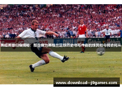 英超英雄归宿揭秘：那些曾为英格兰足球历史书写传奇的球员如今何去何从
