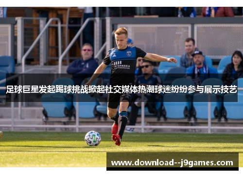 足球巨星发起踢球挑战掀起社交媒体热潮球迷纷纷参与展示技艺