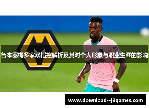 鲁本塞梅多家暴指控解析及其对个人形象与职业生涯的影响