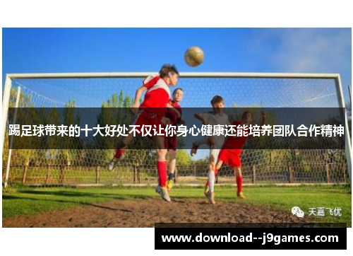 踢足球带来的十大好处不仅让你身心健康还能培养团队合作精神