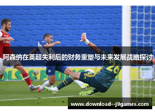 阿森纳在英超失利后的财务重塑与未来发展战略探讨