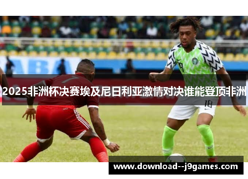 2025非洲杯决赛埃及尼日利亚激情对决谁能登顶非洲
