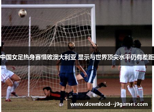 中国女足热身赛惜败澳大利亚 显示与世界顶尖水平仍有差距