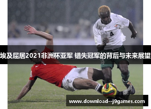 埃及屈居2021非洲杯亚军 错失冠军的背后与未来展望