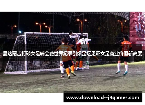 昆达南吉打破女足转会费世界纪录引爆足坛见证女足商业价值新高度