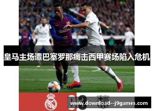 皇马主场遭巴塞罗那痛击西甲赛场陷入危机