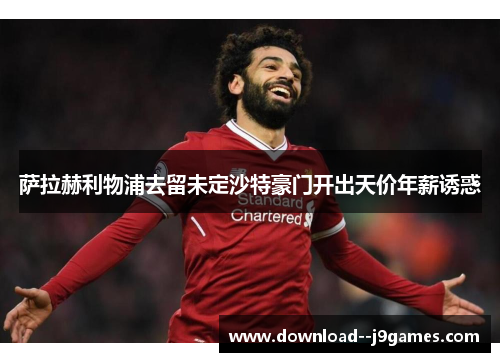 萨拉赫利物浦去留未定沙特豪门开出天价年薪诱惑