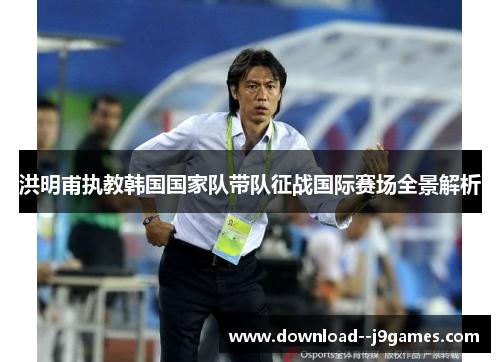 洪明甫执教韩国国家队带队征战国际赛场全景解析